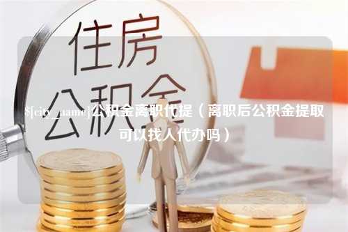 枝江公积金离职代提（离职后公积金提取可以找人代办吗）