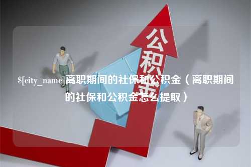 枝江离职期间的社保和公积金（离职期间的社保和公积金怎么提取）