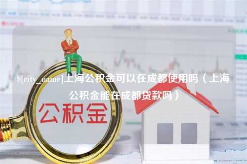 枝江上海公积金可以在成都使用吗（上海公积金能在成都贷款吗）